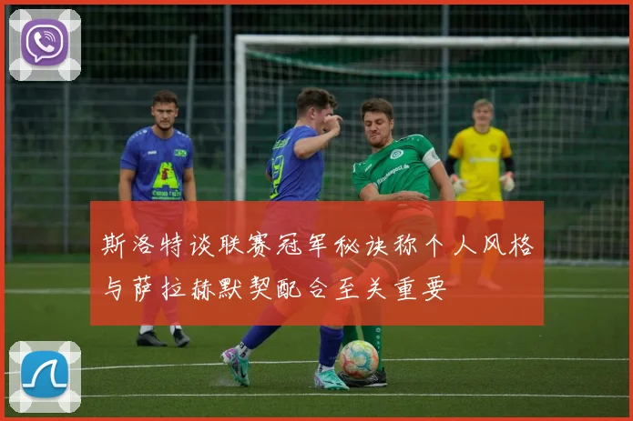 斯洛特谈联赛冠军秘诀称个人风格与萨拉赫默契配合至关重要