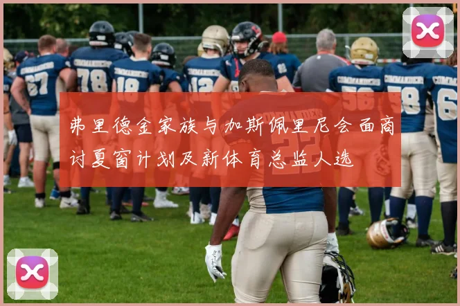 弗里德金家族与加斯佩里尼会面商讨夏窗计划及新体育总监人选