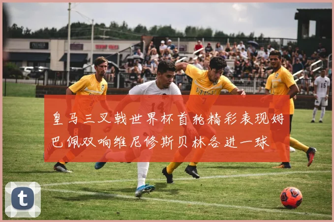 皇马三叉戟世界杯首轮精彩表现姆巴佩双响维尼修斯贝林各进一球