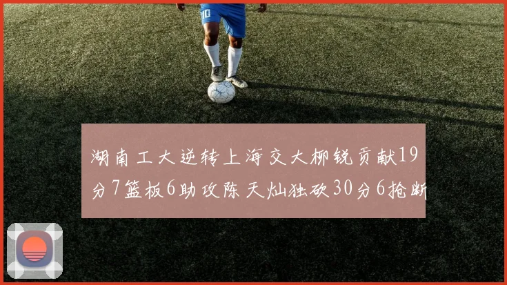 湖南工大逆转上海交大柳锐贡献19分7篮板6助攻陈天灿独砍30分6抢断助力胜利
