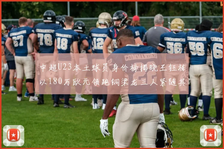 中超U23本土球员身价榜揭晓王钰栋以180万欧元领跑铜梁龙三人紧随其后