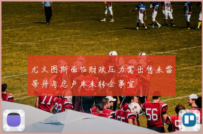 尤文图斯面临财政压力需出售米雷蒂并考虑卢库米转会事宜