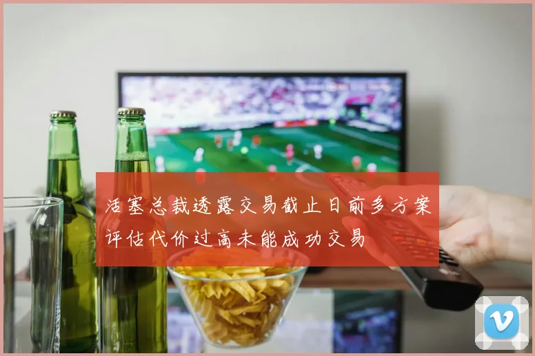 活塞总裁透露交易截止日前多方案评估代价过高未能成功交易