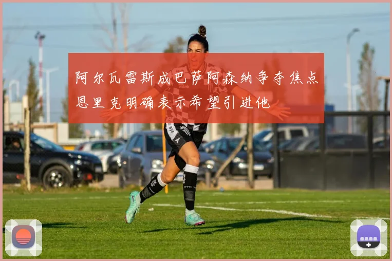 阿尔瓦雷斯成巴萨阿森纳争夺焦点恩里克明确表示希望引进他