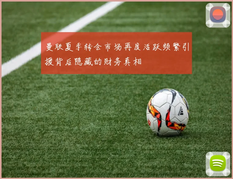 曼联夏季转会市场再度活跃频繁引援背后隐藏的财务真相