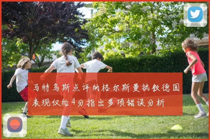 马特乌斯点评纳格尔斯曼执教德国表现仅给4分指出多项错误分析