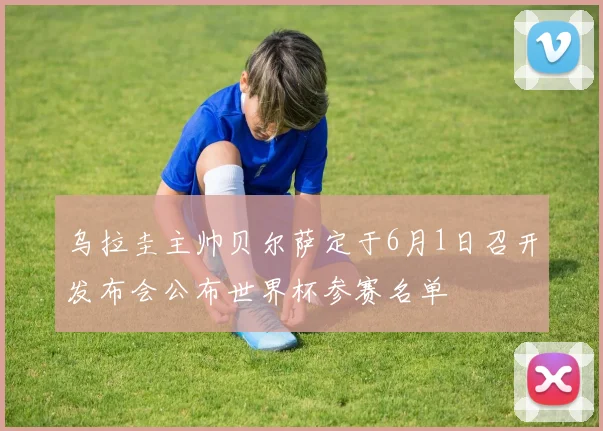 乌拉圭主帅贝尔萨定于6月1日召开发布会公布世界杯参赛名单