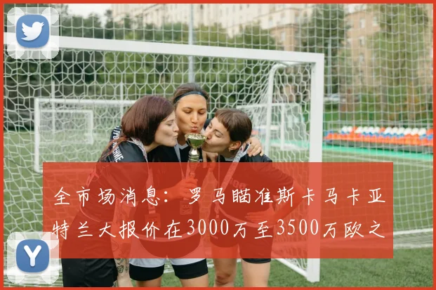 全市场消息：罗马瞄准斯卡马卡亚特兰大报价在3000万至3500万欧之间