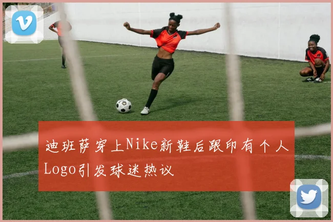 迪班萨穿上Nike新鞋后跟印有个人Logo引发球迷热议