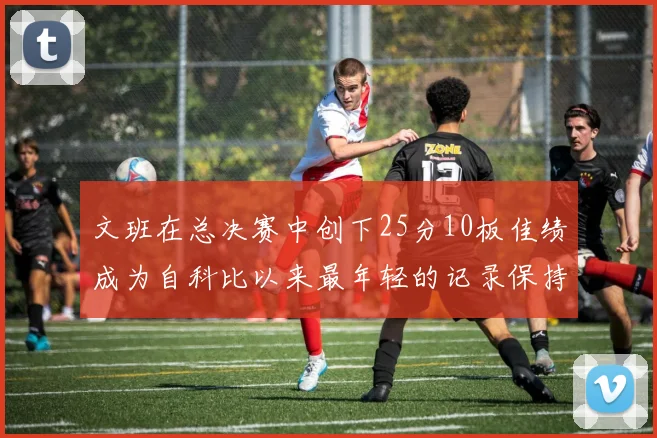 文班在总决赛中创下25分10板佳绩成为自科比以来最年轻的记录保持者