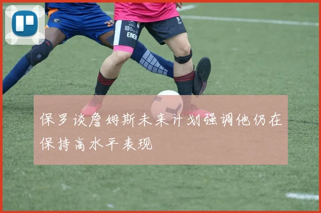 保罗谈詹姆斯未来计划强调他仍在保持高水平表现