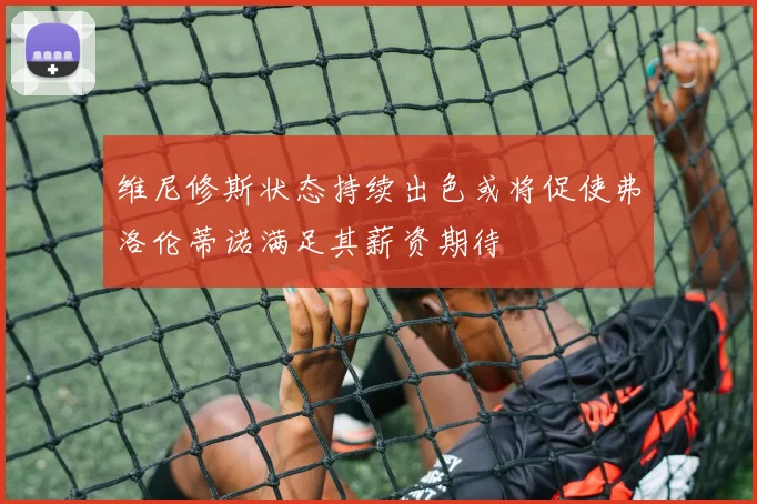 维尼修斯状态持续出色或将促使弗洛伦蒂诺满足其薪资期待