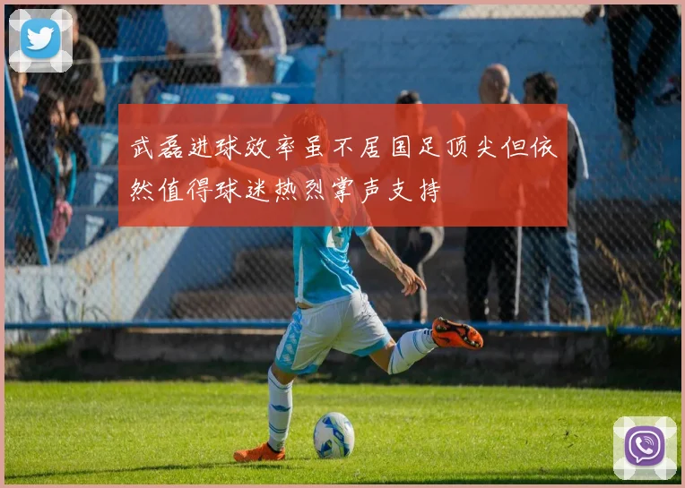武磊进球效率虽不居国足顶尖但依然值得球迷热烈掌声支持